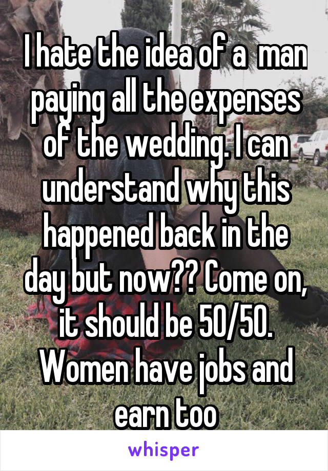 I hate the idea of a  man paying all the expenses of the wedding. I can understand why this happened back in the day but now?? Come on, it should be 50/50. Women have jobs and earn too