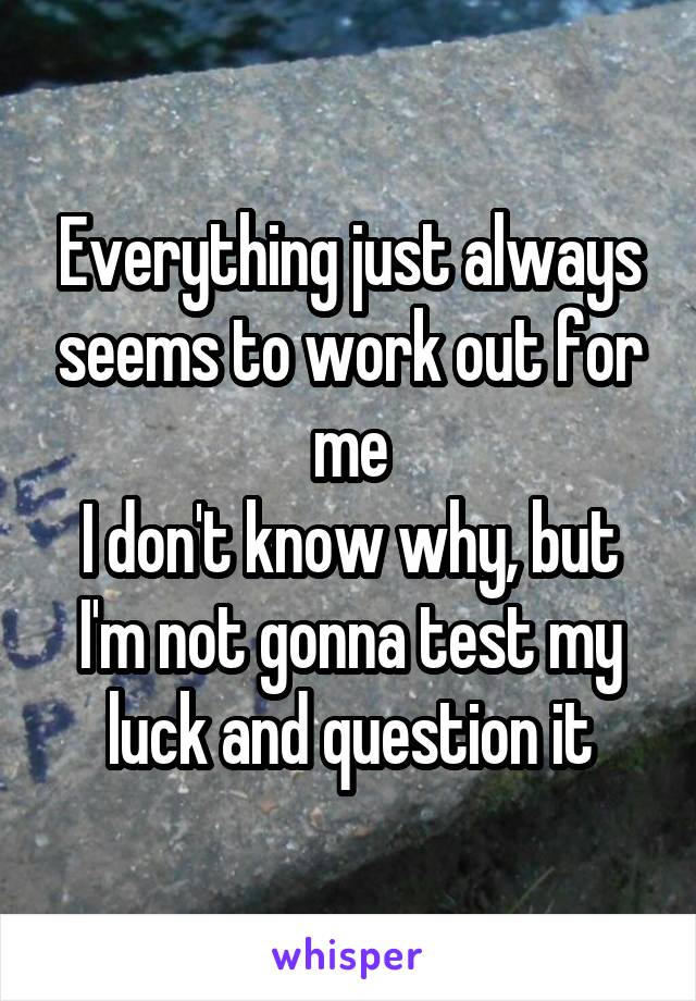 Everything just always seems to work out for me
I don't know why, but I'm not gonna test my luck and question it