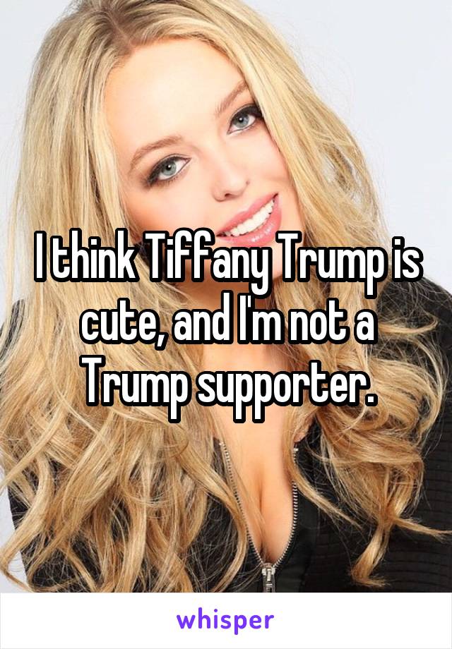 I think Tiffany Trump is cute, and I'm not a Trump supporter.
