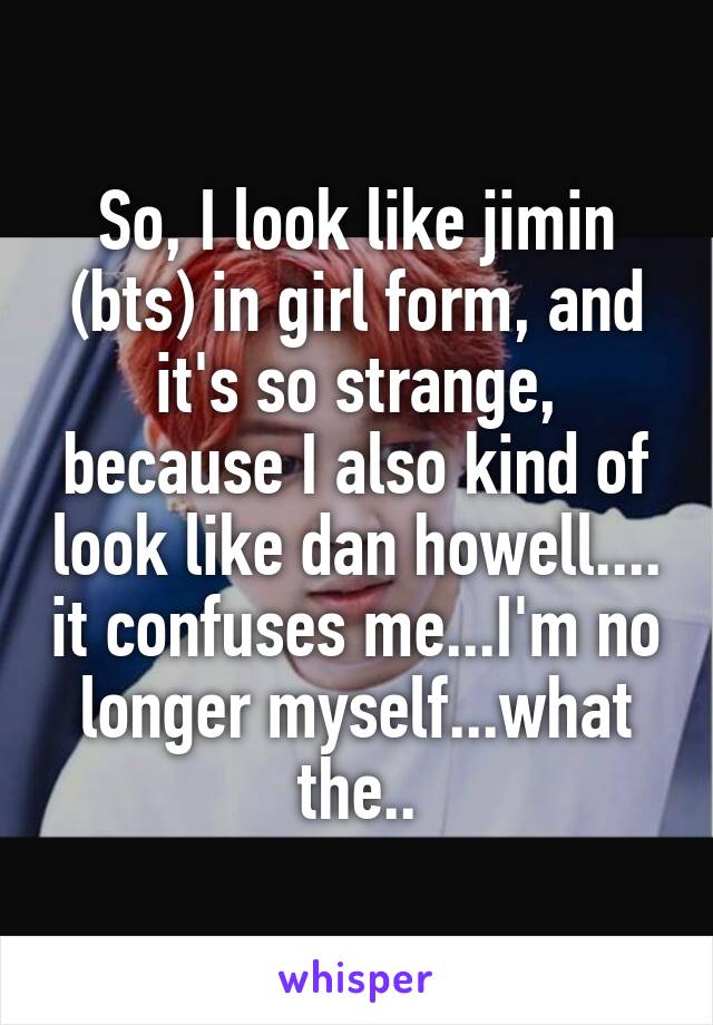 So, I look like jimin (bts) in girl form, and it's so strange, because I also kind of look like dan howell.... it confuses me...I'm no longer myself...what the..