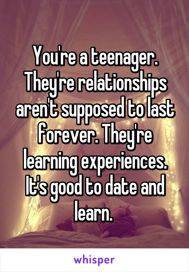 You're a teenager. They're relationships aren't supposed to last forever. They're learning experiences. It's good to date and learn. 