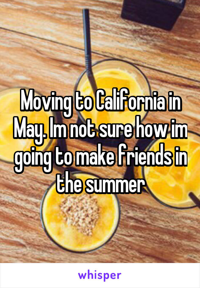 Moving to California in May. Im not sure how im going to make friends in the summer