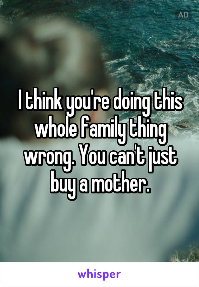 I think you're doing this whole family thing wrong. You can't just buy a mother.