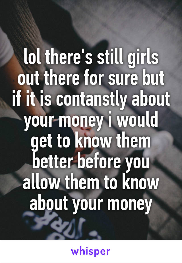 lol there's still girls out there for sure but if it is contanstly about your money i would get to know them better before you allow them to know about your money