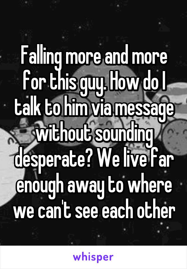 Falling more and more for this guy. How do I talk to him via message without sounding desperate? We live far enough away to where we can't see each other