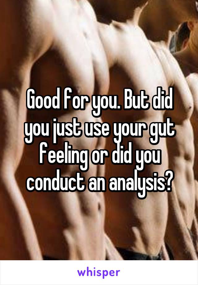 Good for you. But did you just use your gut feeling or did you conduct an analysis?