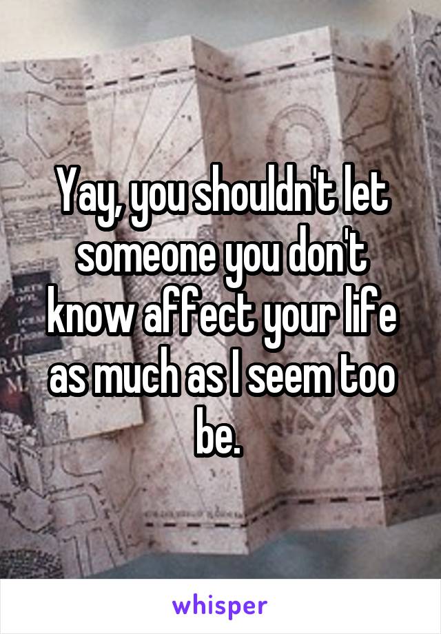 Yay, you shouldn't let someone you don't know affect your life as much as I seem too be. 