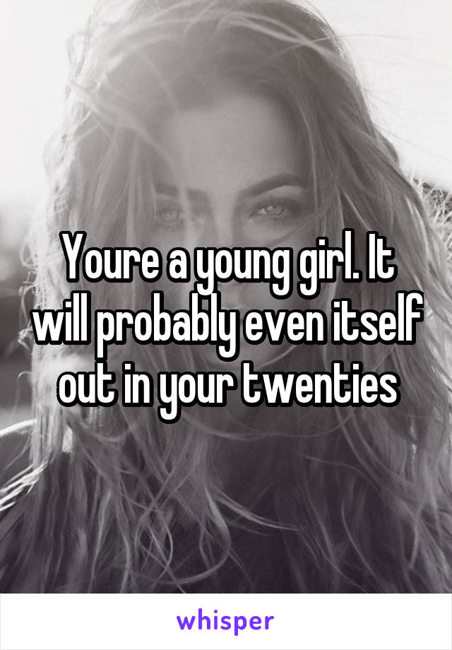 Youre a young girl. It will probably even itself out in your twenties