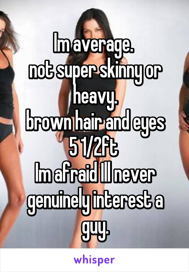 Im average. 
not super skinny or heavy.
brown hair and eyes
5 1/2ft 
Im afraid Ill never genuinely interest a guy.