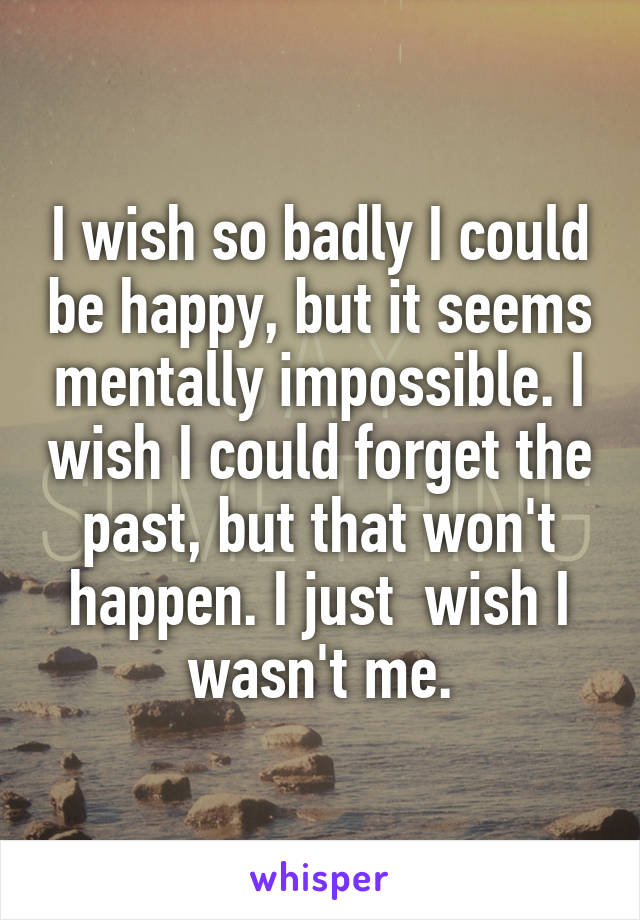 I wish so badly I could be happy, but it seems mentally impossible. I wish I could forget the past, but that won't happen. I just  wish I wasn't me.