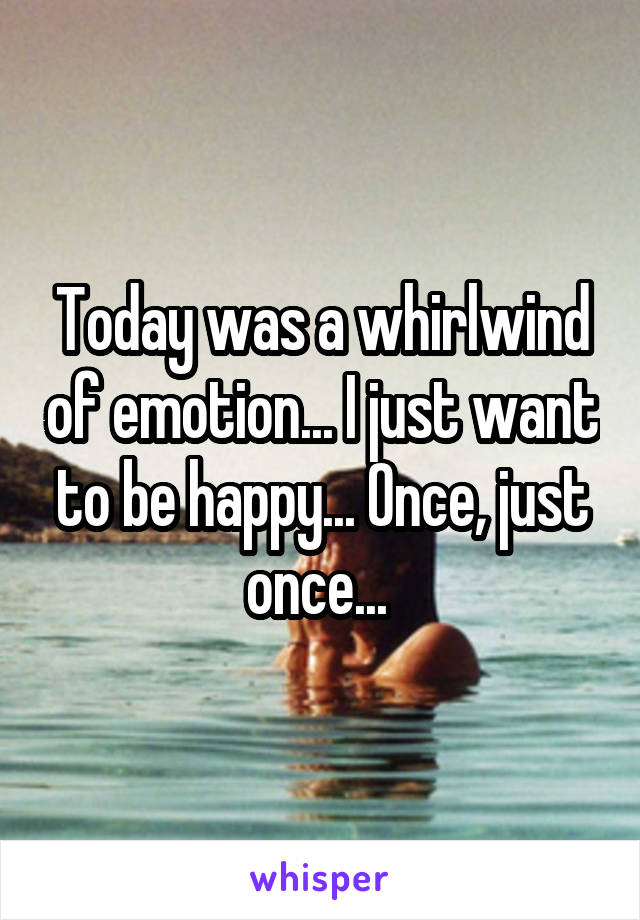 Today was a whirlwind of emotion... I just want to be happy... Once, just once... 