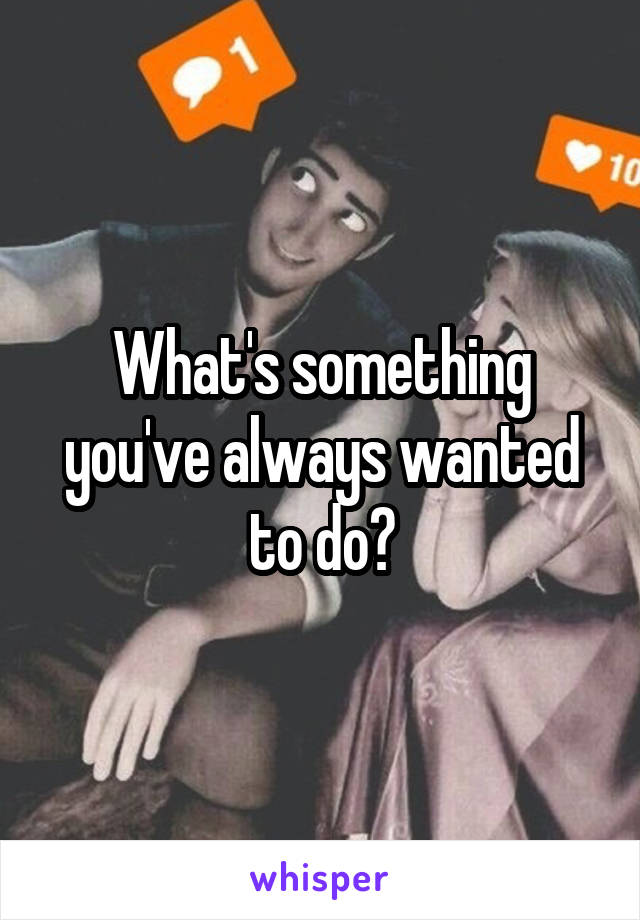 What's something you've always wanted to do?