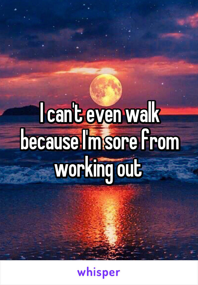 I can't even walk because I'm sore from working out 