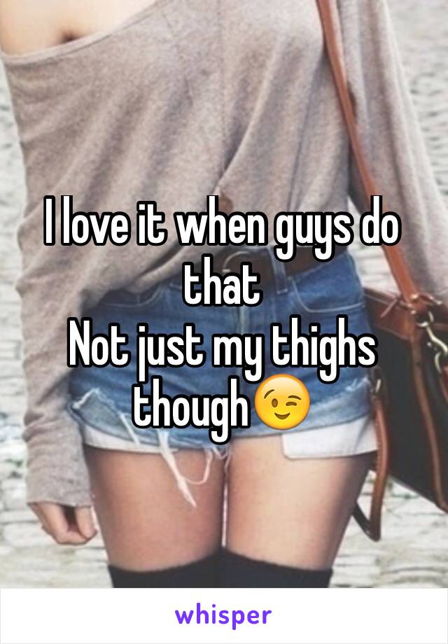 I love it when guys do that
Not just my thighs though😉