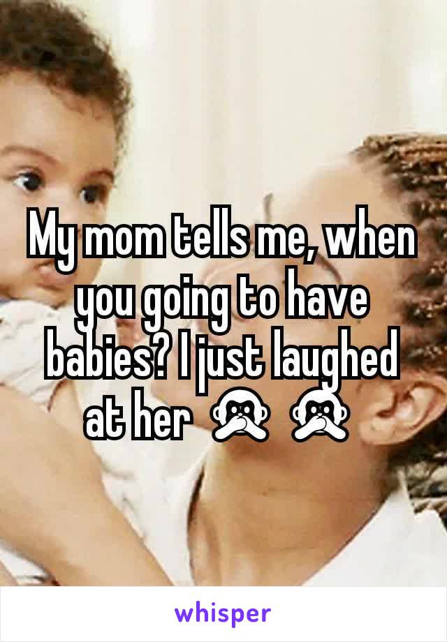 My mom tells me, when you going to have babies? I just laughed at her 🙊🙊