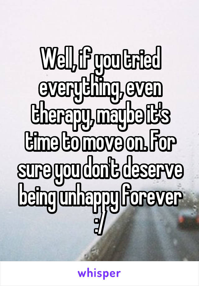 Well, if you tried everything, even therapy, maybe it's time to move on. For sure you don't deserve being unhappy forever :/