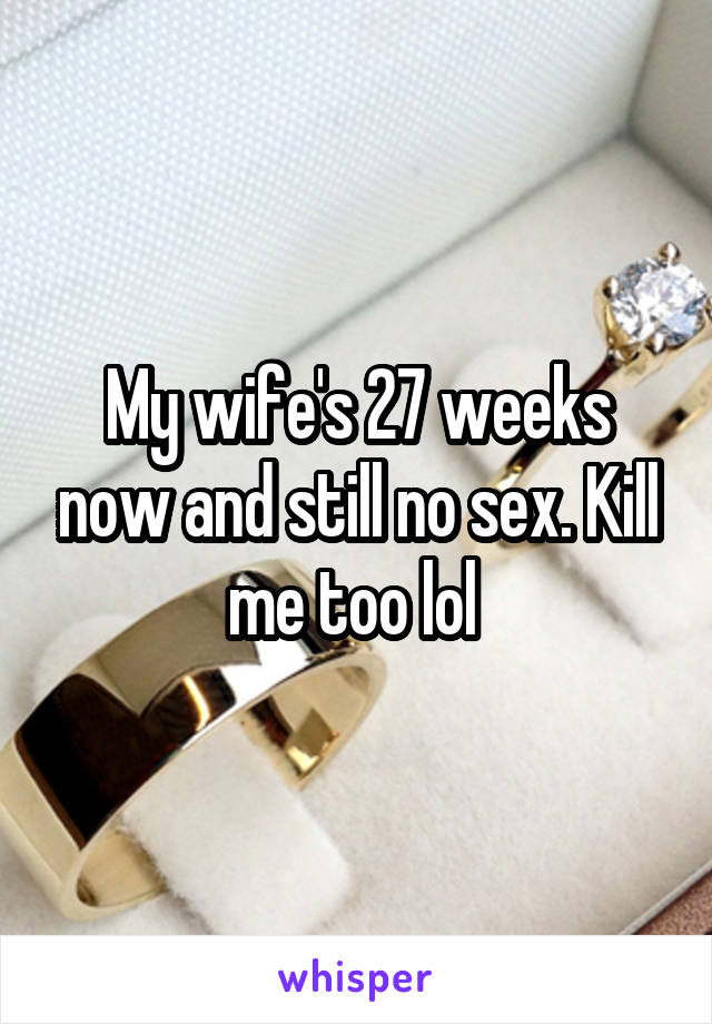 My wife's 27 weeks now and still no sex. Kill me too lol 