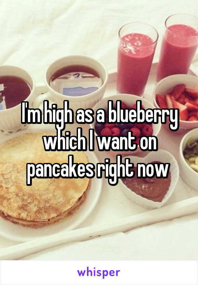 I'm high as a blueberry which I want on pancakes right now 