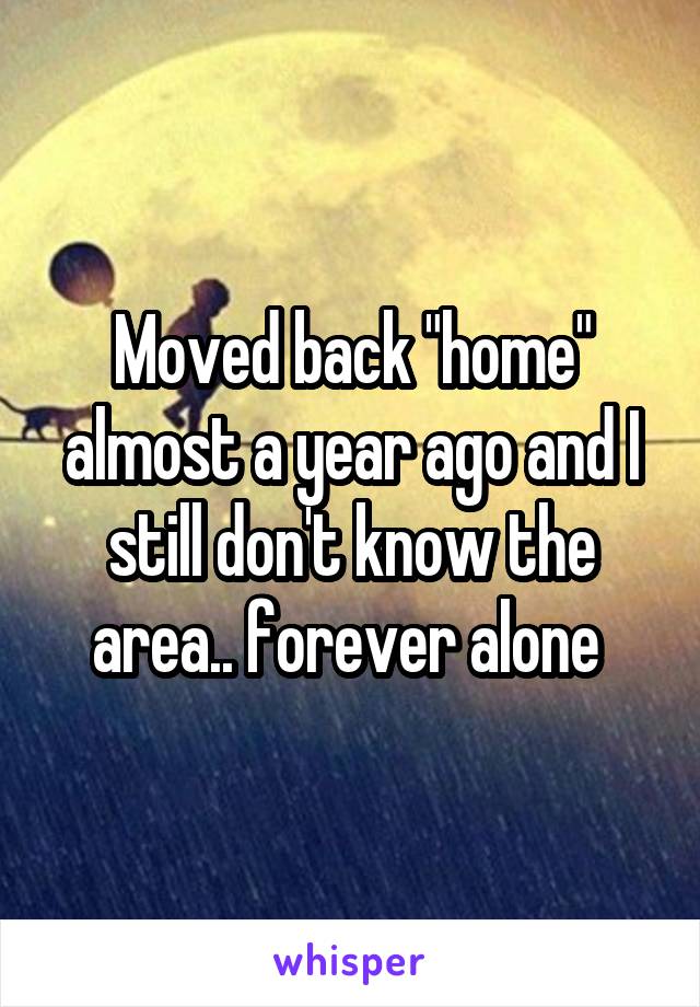 Moved back "home" almost a year ago and I still don't know the area.. forever alone 