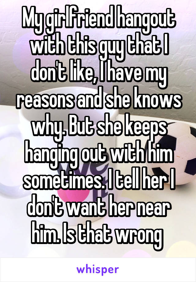 My girlfriend hangout with this guy that I don't like, I have my reasons and she knows why. But she keeps hanging out with him sometimes. I tell her I don't want her near him. Is that wrong 
