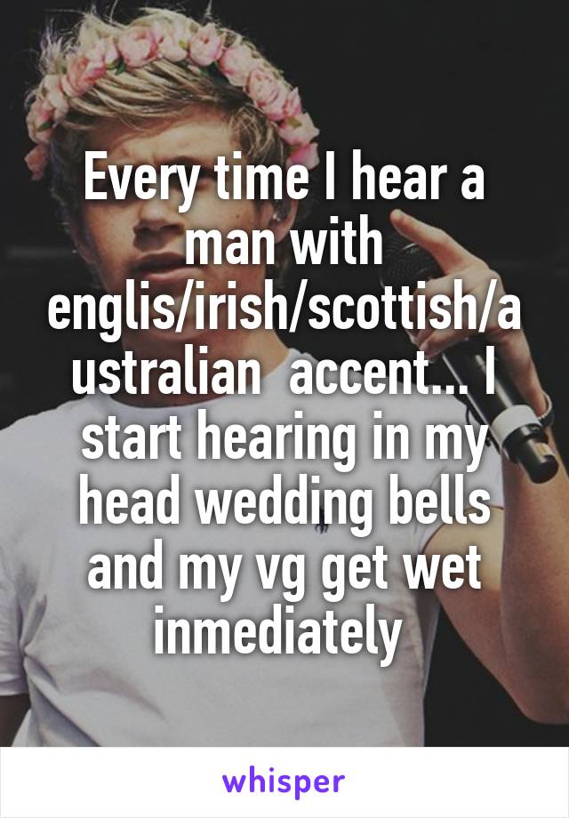 Every time I hear a man with englis/irish/scottish/australian  accent... I start hearing in my head wedding bells and my vg get wet inmediately 