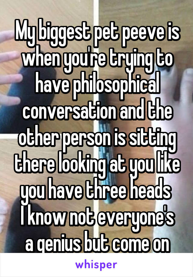 My biggest pet peeve is when you're trying to have philosophical conversation and the other person is sitting there looking at you like you have three heads 
I know not everyone's a genius but come on