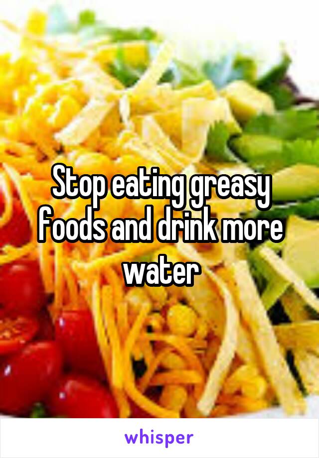 Stop eating greasy foods and drink more water