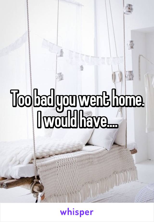 Too bad you went home. I would have....