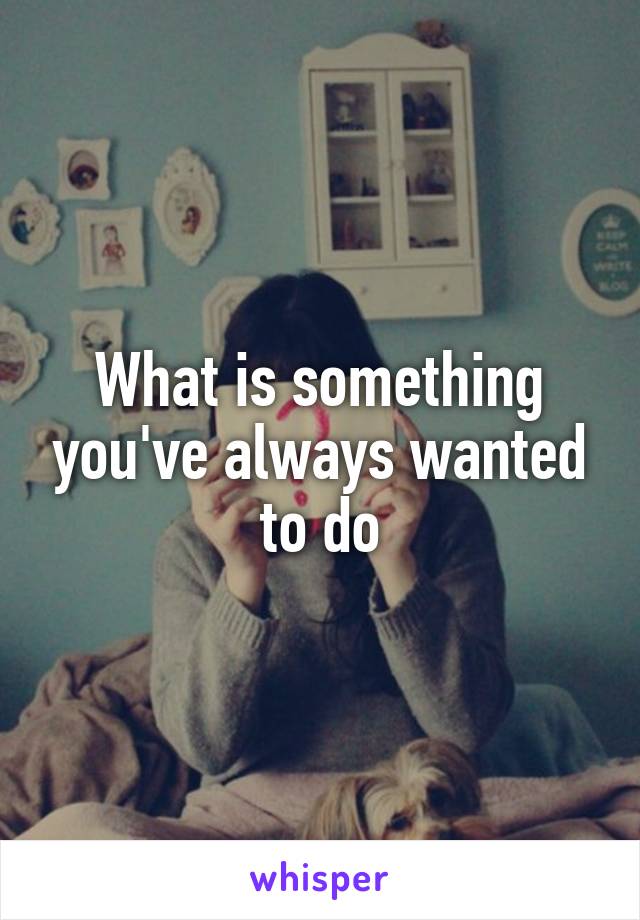 What is something you've always wanted to do