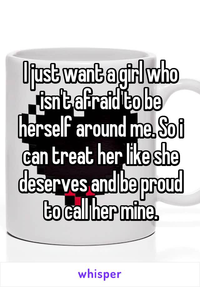 I just want a girl who isn't afraid to be herself around me. So i can treat her like she deserves and be proud to call her mine.