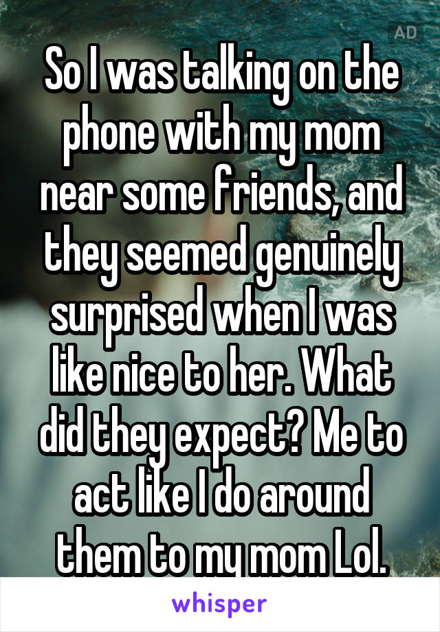 So I was talking on the phone with my mom near some friends, and they seemed genuinely surprised when I was like nice to her. What did they expect? Me to act like I do around them to my mom Lol.