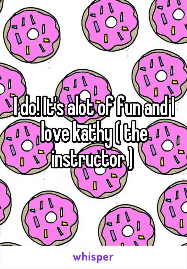 I do! It's alot of fun and I love kathy ( the instructor ) 