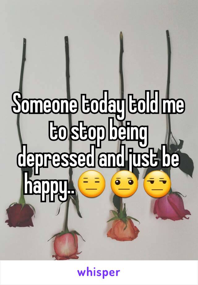 Someone today told me to stop being depressed and just be happy..😑😐😒