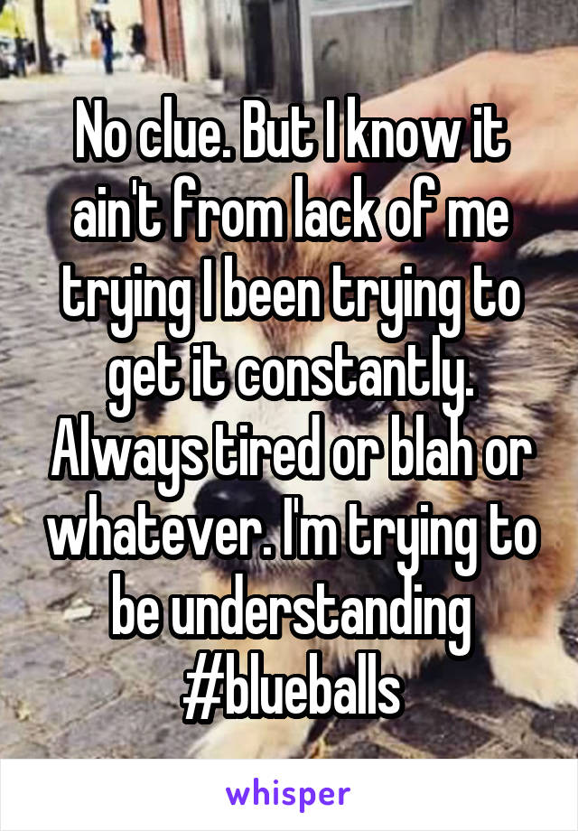 No clue. But I know it ain't from lack of me trying I been trying to get it constantly. Always tired or blah or whatever. I'm trying to be understanding #blueballs