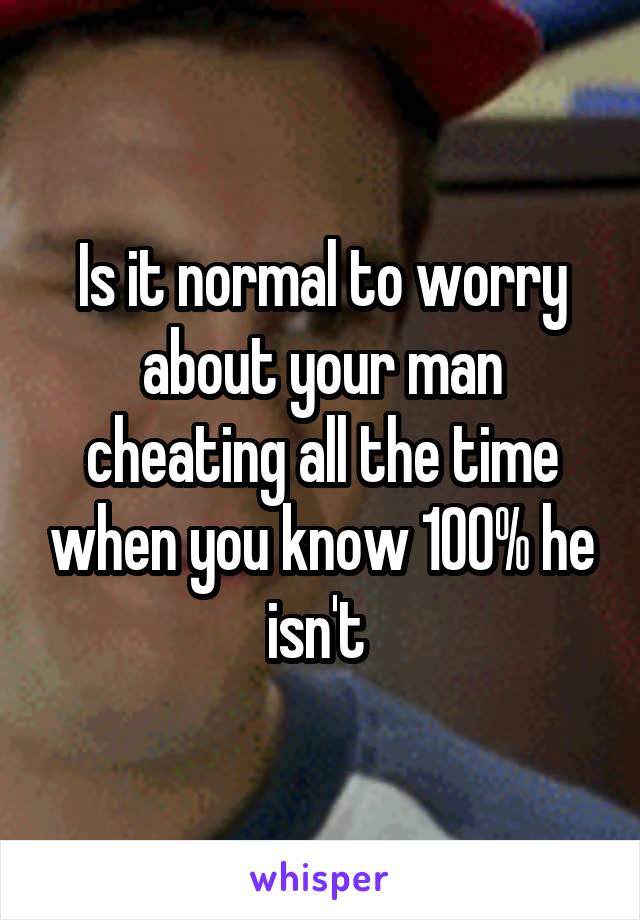 Is it normal to worry about your man cheating all the time when you know 100% he isn't 