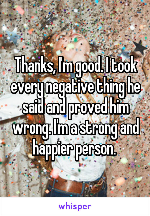 Thanks, I'm good. I took every negative thing he said and proved him wrong. I'm a strong and happier person. 