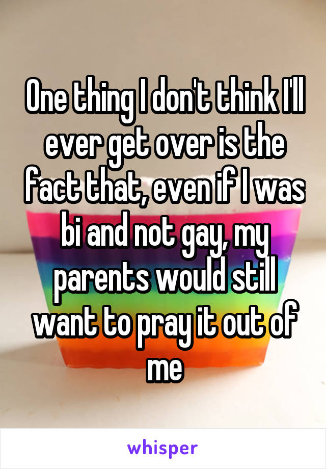 One thing I don't think I'll ever get over is the fact that, even if I was bi and not gay, my parents would still want to pray it out of me