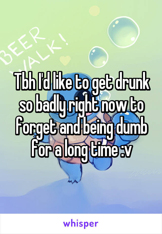 Tbh I'd like to get drunk so badly right now to forget and being dumb for a long time :v