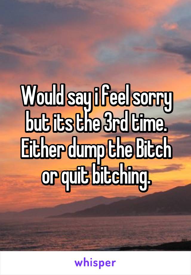 Would say i feel sorry but its the 3rd time. Either dump the Bitch or quit bitching.