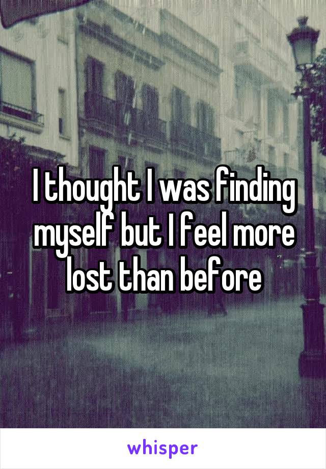 I thought I was finding myself but I feel more lost than before