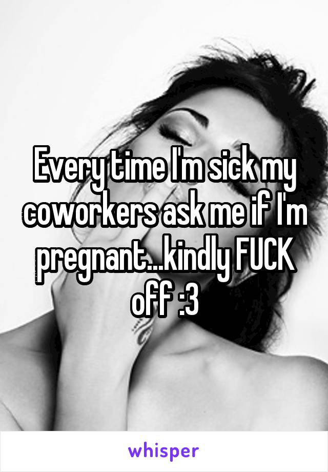 Every time I'm sick my coworkers ask me if I'm pregnant...kindly FUCK off :3