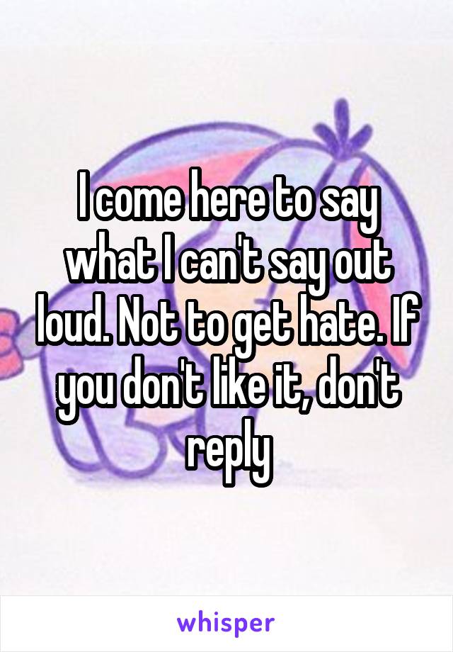 I come here to say what I can't say out loud. Not to get hate. If you don't like it, don't reply