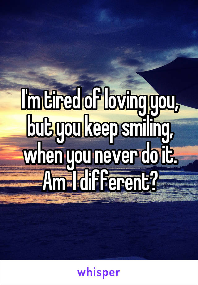 I'm tired of loving you, but you keep smiling, when you never do it. Am  I different?