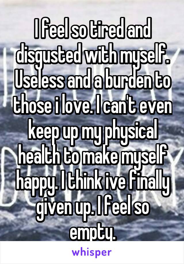 I feel so tired and disgusted with myself. Useless and a burden to those i love. I can't even keep up my physical health to make myself happy. I think ive finally given up. I feel so empty.