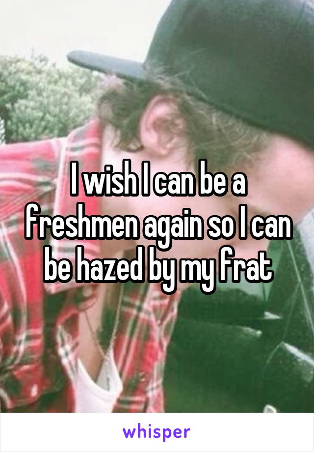 I wish I can be a freshmen again so I can be hazed by my frat