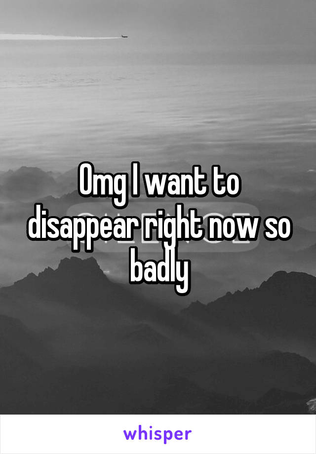 Omg I want to disappear right now so badly