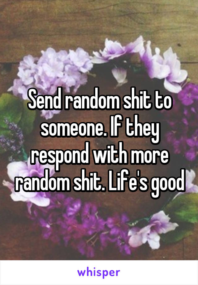 Send random shit to someone. If they respond with more random shit. Life's good