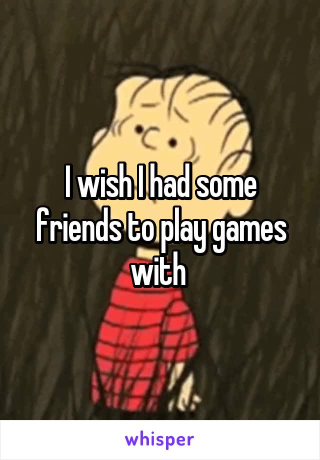 I wish I had some friends to play games with 