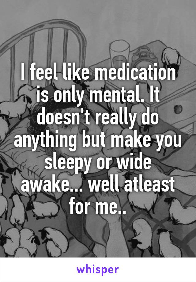 I feel like medication is only mental. It doesn't really do anything but make you sleepy or wide awake... well atleast for me..