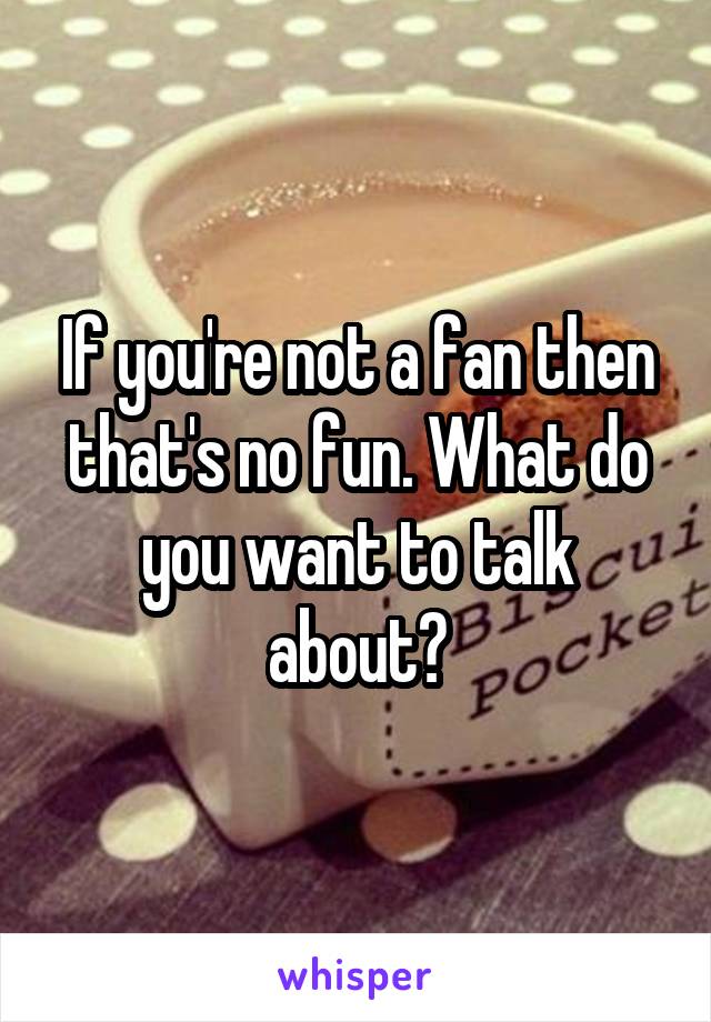 If you're not a fan then that's no fun. What do you want to talk about?